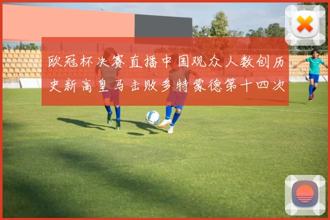 欧冠杯决赛直播中国观众人数创历史新高皇马击败多特蒙德第十四次夺冠