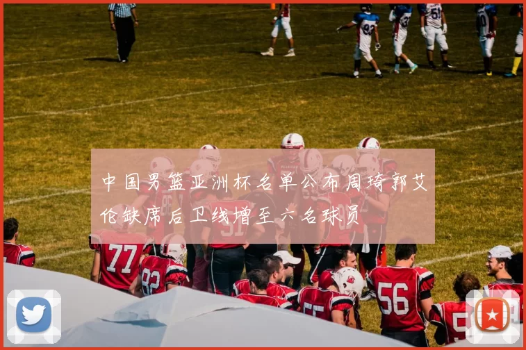 中国男篮亚洲杯名单公布周琦郭艾伦缺席后卫线增至六名球员