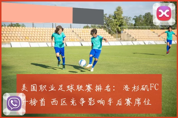 美国职业足球联赛排名：洛杉矶FC升榜首 西区竞争影响季后赛席位