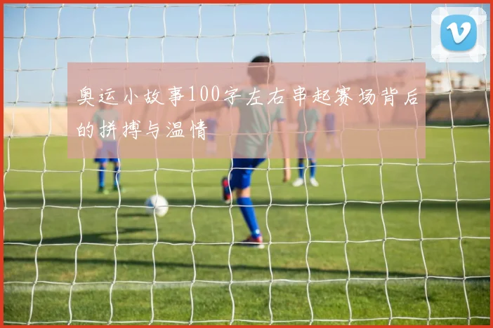 奥运小故事100字左右串起赛场背后的拼搏与温情