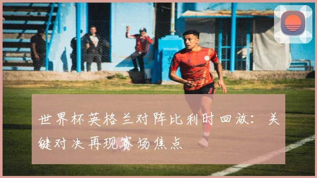 世界杯英格兰对阵比利时回放：关键对决再现赛场焦点