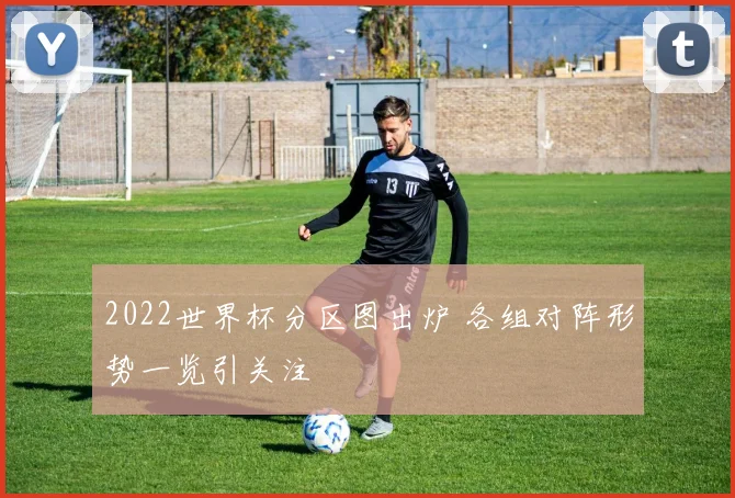 2022世界杯分区图出炉 各组对阵形势一览引关注