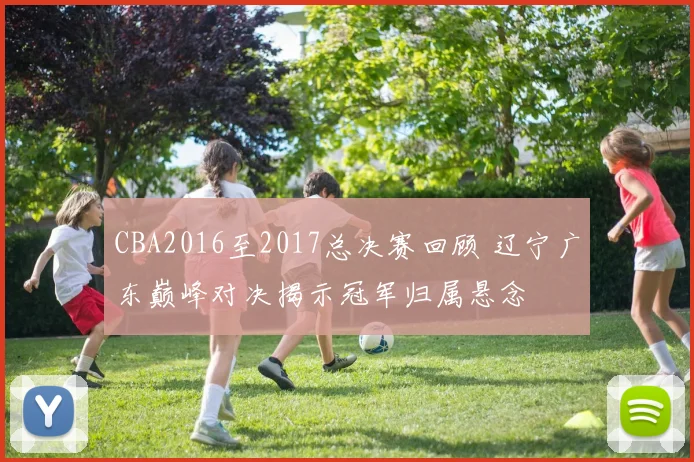 CBA2016至2017总决赛回顾 辽宁广东巅峰对决揭示冠军归属悬念