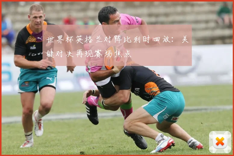 世界杯英格兰对阵比利时回放:关键对决再现赛场焦点