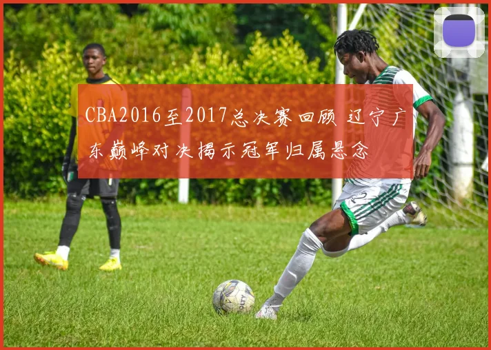 CBA2016至2017总决赛回顾 辽宁广东巅峰对决揭示冠军归属悬念