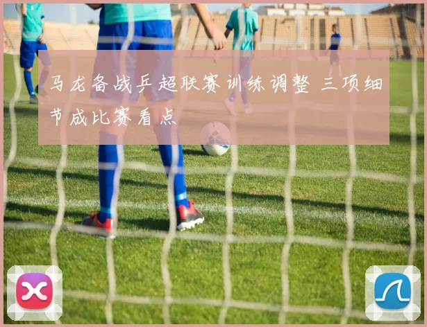 马龙备战乒超联赛训练调整 三项细节成比赛看点