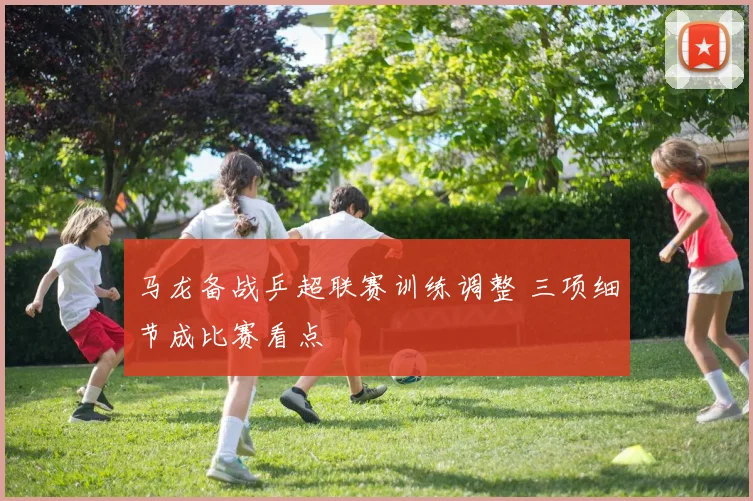 马龙备战乒超联赛训练调整 三项细节成比赛看点