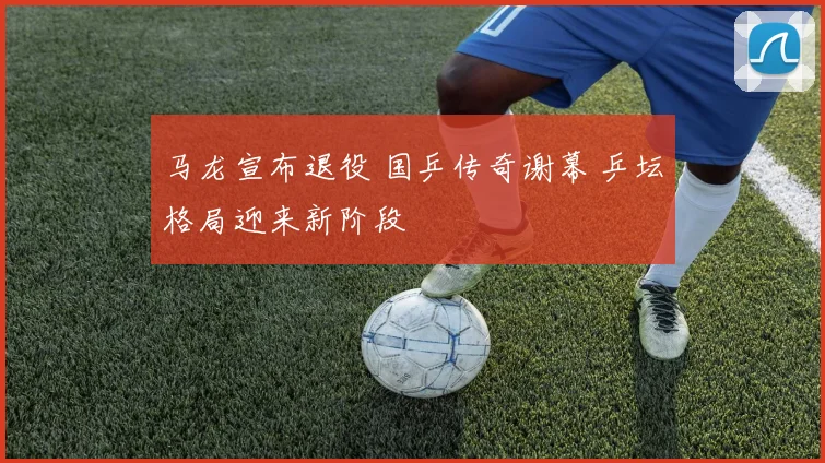 马龙宣布退役 国乒传奇谢幕 乒坛格局迎来新阶段