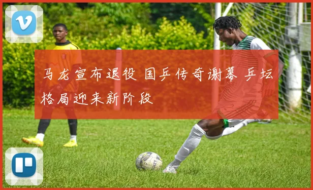 马龙宣布退役 国乒传奇谢幕 乒坛格局迎来新阶段