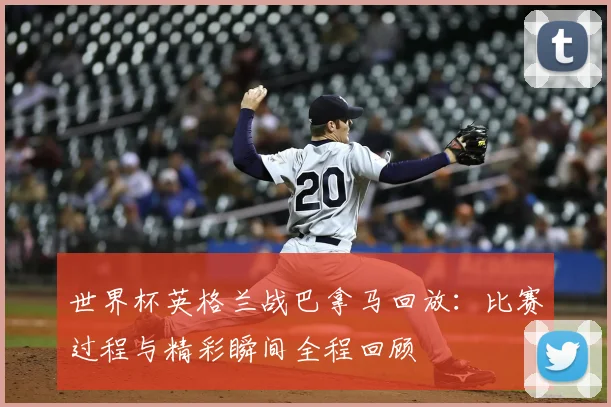 世界杯英格兰战巴拿马回放:比赛过程与精彩瞬间全程回顾